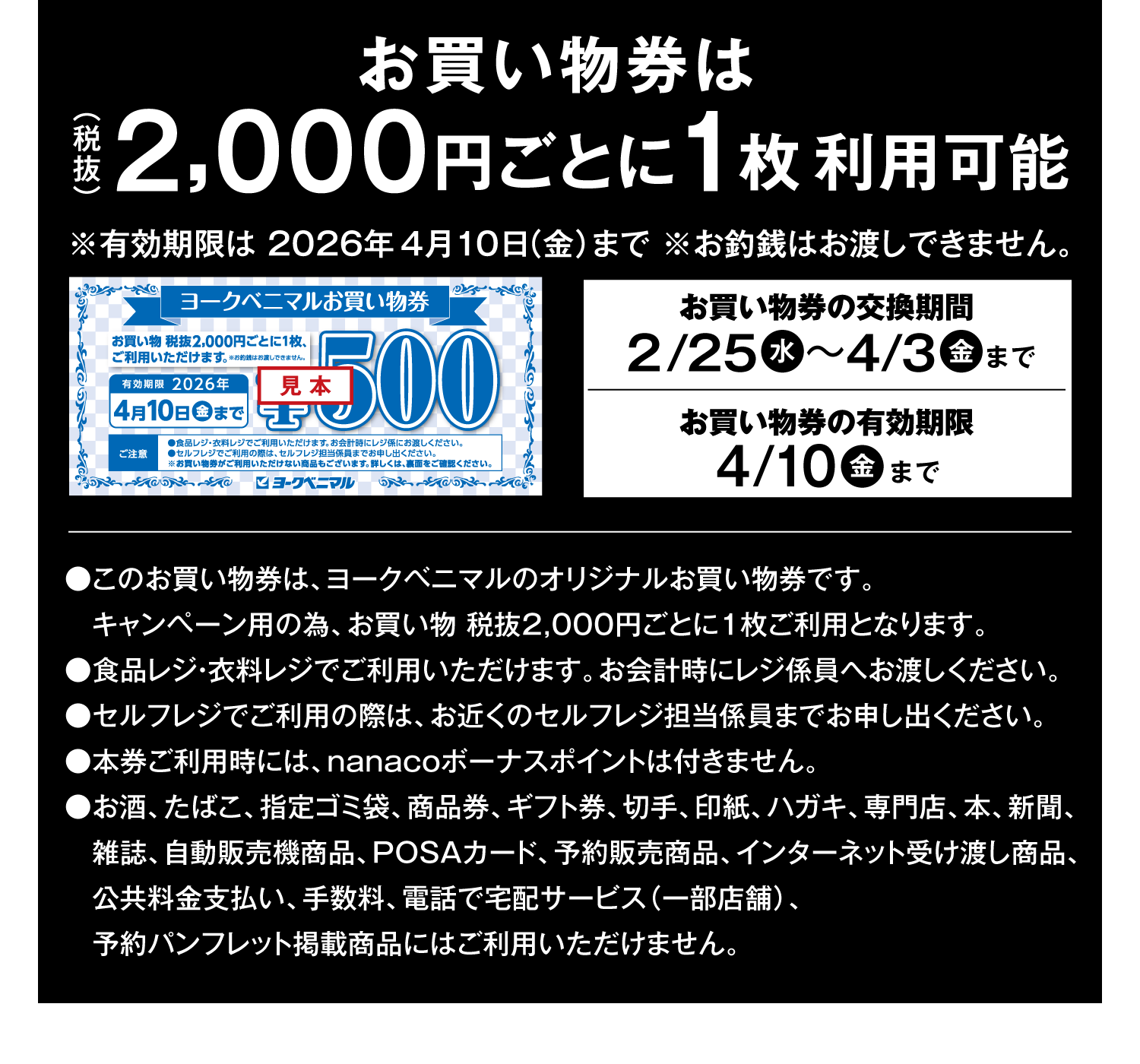 お買い物券は(税抜)2,000円ごとに1枚利用可能 ※有効期限は2026年4月10日(金)まで ※お釣銭はお渡しできません。●このお買い物券は、ヨークベニマルのオリジナルお買い物券です。キャンペーン用の為、お買い物 税抜2,000円ごとに1枚ご利用となります。●食品レジ・衣料レジでご利用いただけます。お会計時にレジ係員へお渡しください。●セルフレジでご利用の際は、お近くのセルフレジ担当係員までお申し出ください。●本券ご利用時には、nanacoボーナスポイントは付きません。●お酒、たばこ、指定ゴミ袋、商品券、ギフト券、切手、印紙、ハガキ、専門店、本、新聞、雑誌、自動販売機商品、POSAカード、予約販売商品、インターネット受け渡し商品、公共料金支払い、手数料、電話で宅配サービス(一部店舗)、予約パンフレット掲載商品にはご利用いただけません。